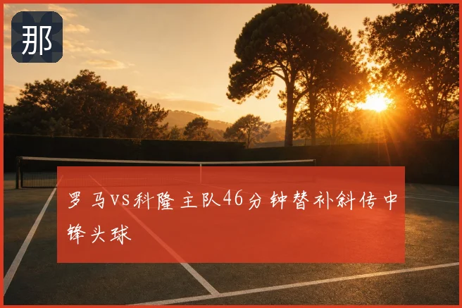 罗马vs科隆主队46分钟替补斜传中锋头球